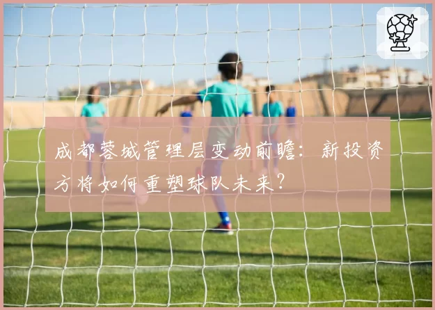 成都蓉城管理层变动前瞻：新投资方将如何重塑球队未来？