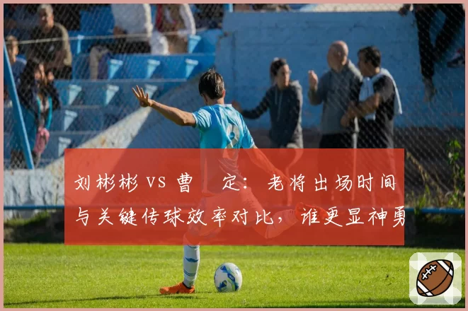 刘彬彬 vs 曹赟定：老将出场时间与关键传球效率对比，谁更显神勇？