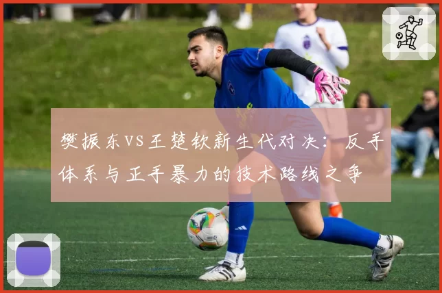 樊振东vs王楚钦新生代对决：反手体系与正手暴力的技术路线之争