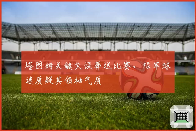 塔图姆关键失误葬送比赛，绿军球迷质疑其领袖气质