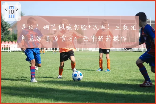 争议？姆巴佩被打脸+流血！主裁拒判点球 皇马官方：西甲暗箱操作