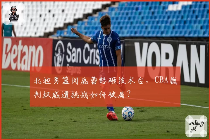 北控男篮闵鹿蕾怒砸技术台，CBA裁判权威遭挑战如何破局？