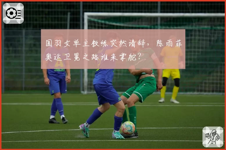 国羽女单主教练突然请辞，陈雨菲奥运卫冕之路谁来掌舵？