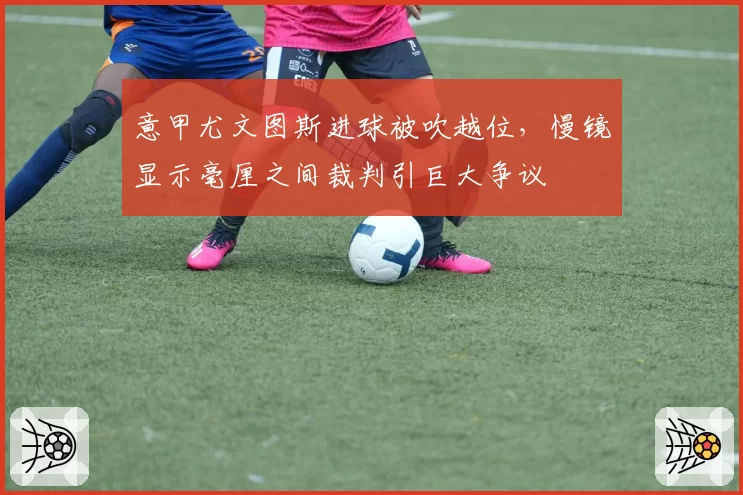 意甲尤文图斯进球被吹越位,慢镜显示毫厘之间裁判引巨大争议