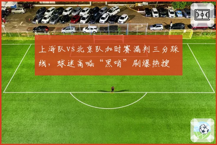 上海队vs北京队加时赛漏判三分踩线,球迷高喊“黑哨”刷爆热搜