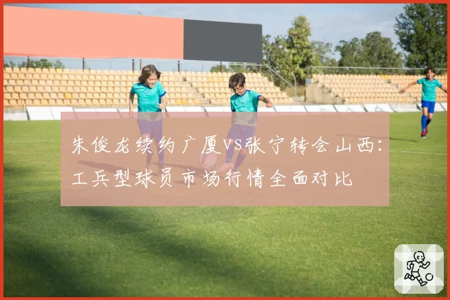 朱俊龙续约广厦vs张宁转会山西：工兵型球员市场行情全面对比