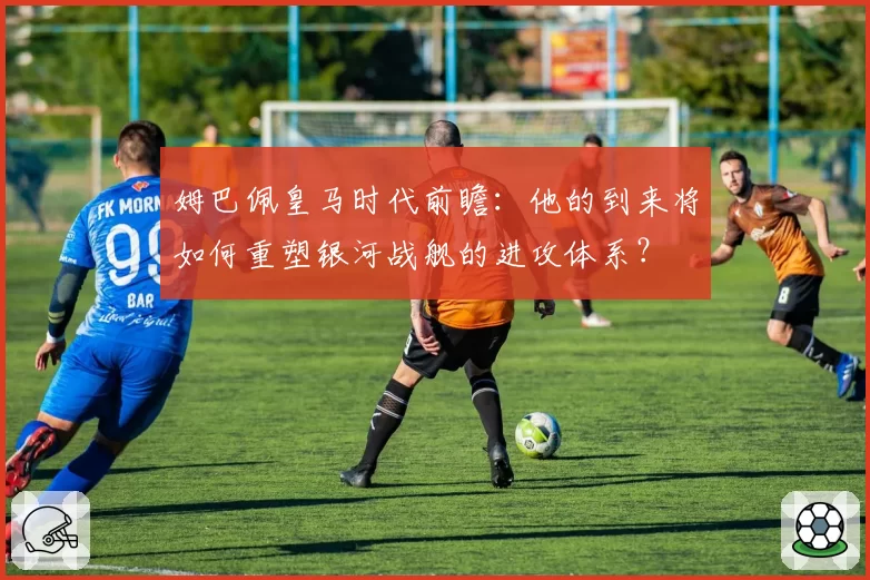 姆巴佩皇马时代前瞻：他的到来将如何重塑银河战舰的进攻体系？