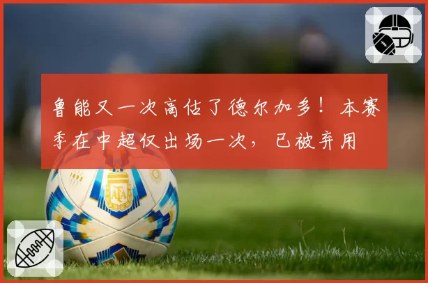 鲁能又一次高估了德尔加多！本赛季在中超仅出场一次，已被弃用
