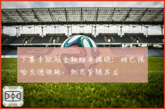下赛季欧冠金靴赔率揭晓：姆巴佩哈兰德领跑，凯恩紧随其后