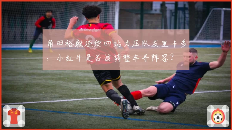 角田裕毅连续四站力压队友里卡多，小红牛是否该调整车手阵容？