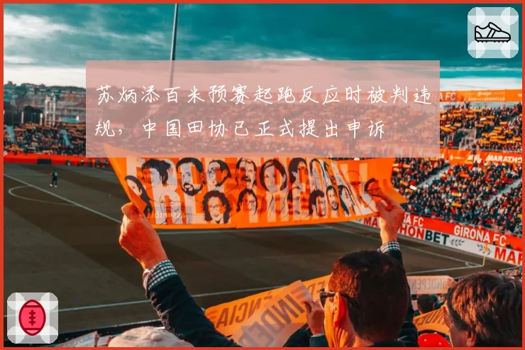 苏炳添百米预赛起跑反应时被判违规,中国田协已正式提出申诉
