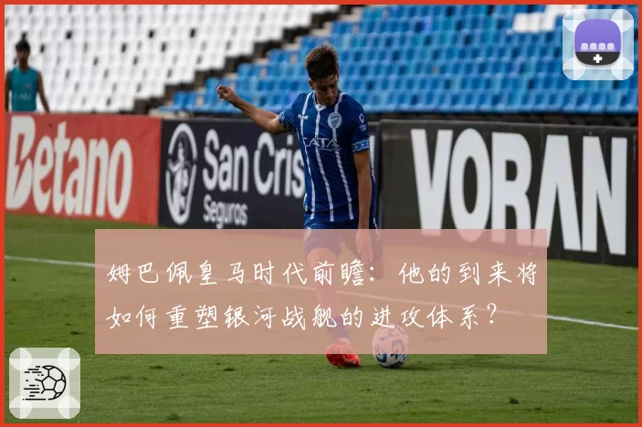 姆巴佩皇马时代前瞻：他的到来将如何重塑银河战舰的进攻体系？