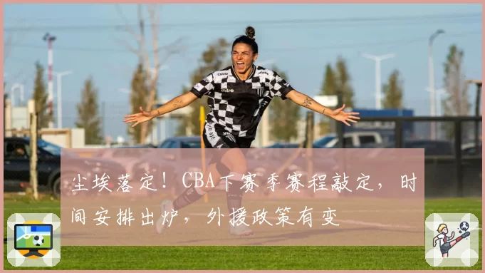 尘埃落定！CBA下赛季赛程敲定，时间安排出炉，外援政策有变