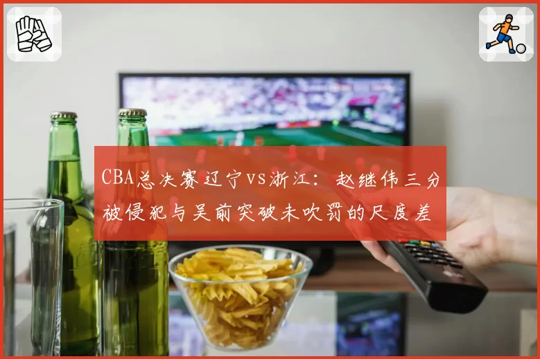 CBA总决赛辽宁vs浙江：赵继伟三分被侵犯与吴前突破未吹罚的尺度差异