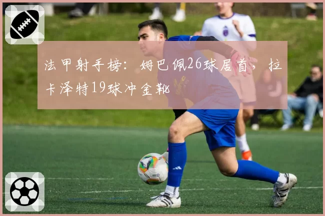 法甲射手榜:姆巴佩26球居首,拉卡泽特19球冲金靴