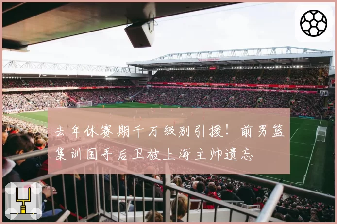 去年休赛期千万级别引援！前男篮集训国手后卫被上海主帅遗忘