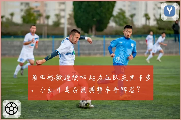 角田裕毅连续四站力压队友里卡多，小红牛是否该调整车手阵容？