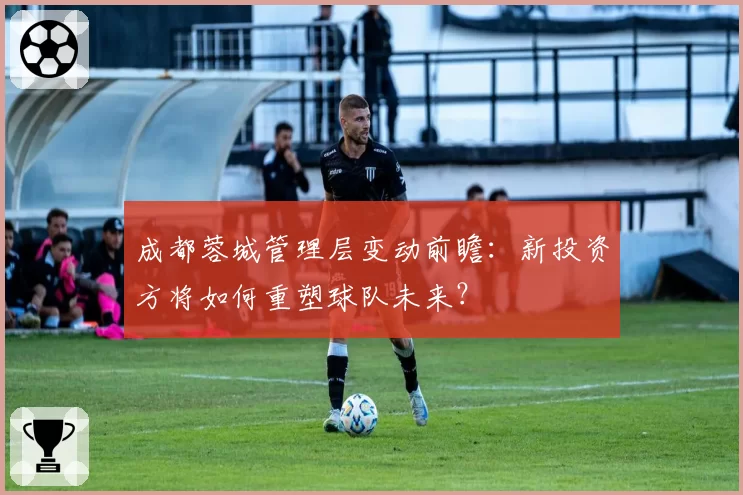 成都蓉城管理层变动前瞻：新投资方将如何重塑球队未来？