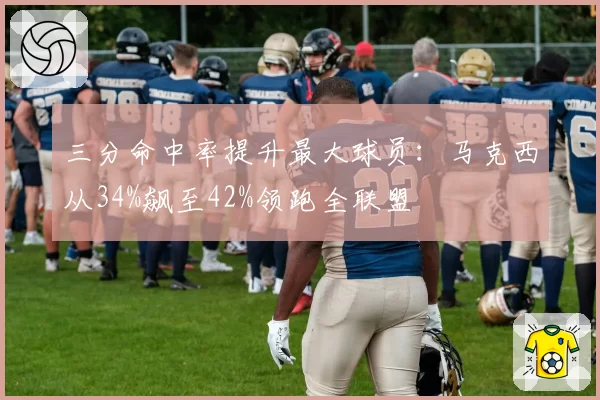 三分命中率提升最大球员:马克西从34%飙至42%领跑全联盟