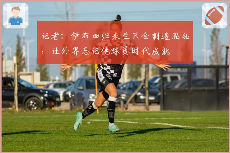 记者:伊布回归米兰只会制造混乱,让外界忘记他球员时代成就