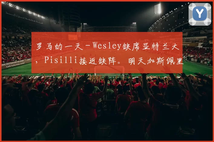 罗马的一天 - Wesley缺席亚特兰大，Pisilli接近缺阵。明天加斯佩里尼发言