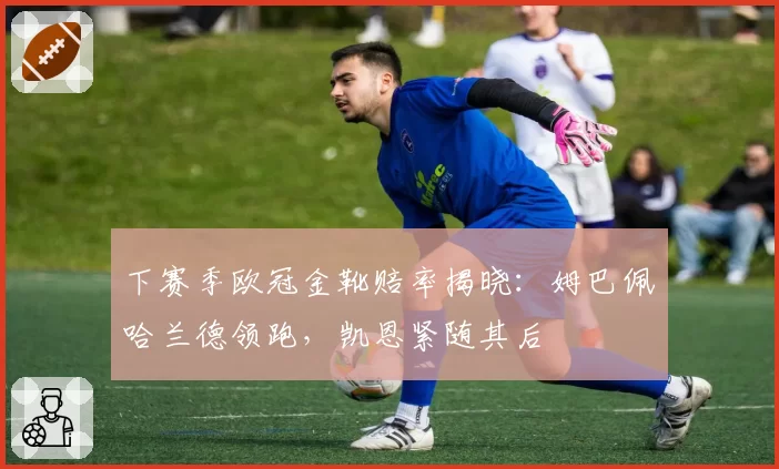 下赛季欧冠金靴赔率揭晓：姆巴佩哈兰德领跑，凯恩紧随其后