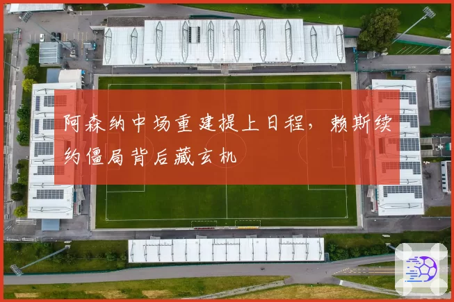 阿森纳中场重建提上日程，赖斯续约僵局背后藏玄机