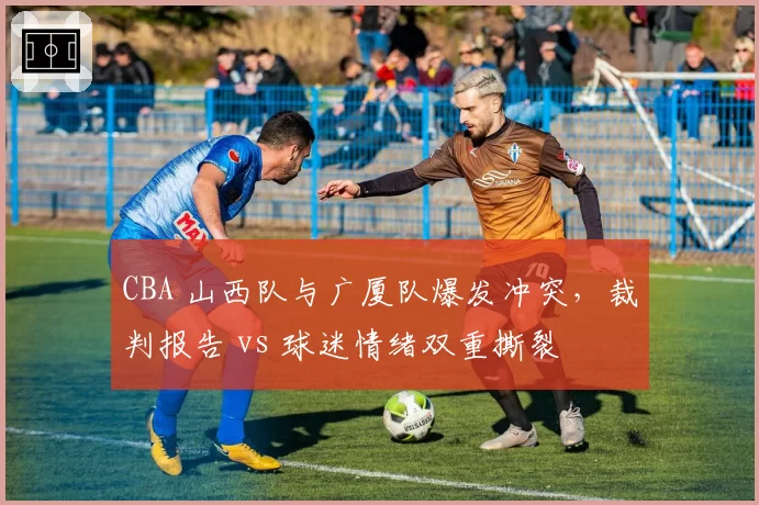 CBA 山西队与广厦队爆发冲突，裁判报告 vs 球迷情绪双重撕裂