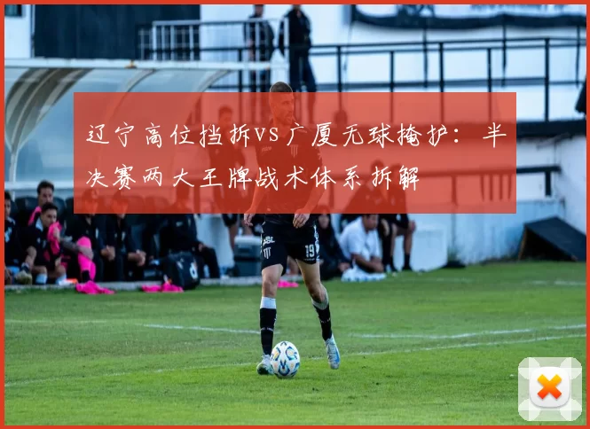 辽宁高位挡拆vs广厦无球掩护：半决赛两大王牌战术体系拆解