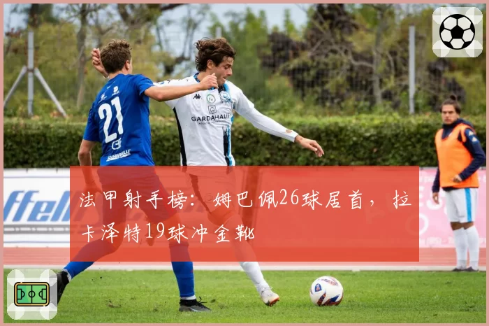 法甲射手榜:姆巴佩26球居首,拉卡泽特19球冲金靴