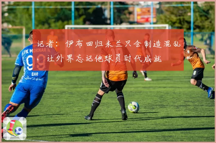记者:伊布回归米兰只会制造混乱,让外界忘记他球员时代成就