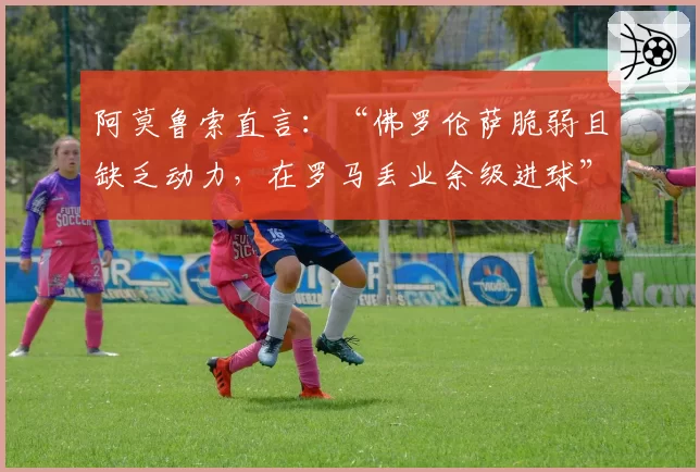 阿莫鲁索直言：“佛罗伦萨脆弱且缺乏动力，在罗马丢业余级进球”