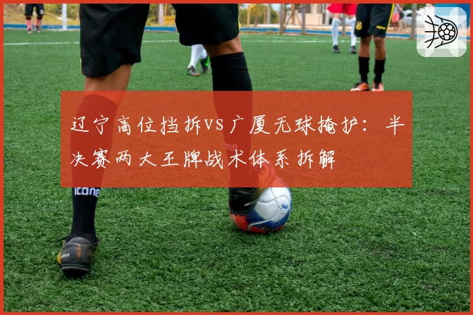辽宁高位挡拆vs广厦无球掩护：半决赛两大王牌战术体系拆解