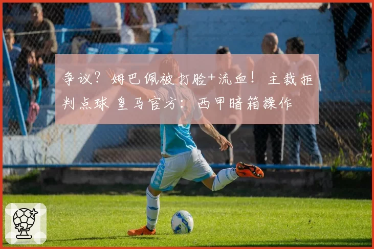 争议？姆巴佩被打脸+流血！主裁拒判点球 皇马官方：西甲暗箱操作