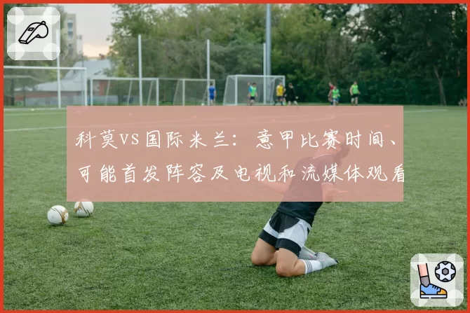 科莫vs国际米兰：意甲比赛时间、可能首发阵容及电视和流媒体观看方式