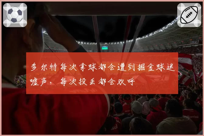多尔特每次拿球都会遭到掘金球迷嘘声，每次投丢都会欢呼