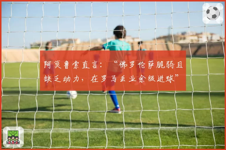 阿莫鲁索直言：“佛罗伦萨脆弱且缺乏动力，在罗马丢业余级进球”