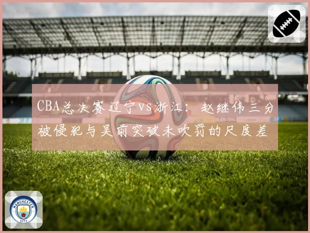 CBA总决赛辽宁vs浙江：赵继伟三分被侵犯与吴前突破未吹罚的尺度差异