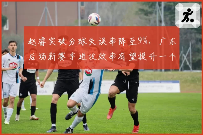 赵睿突破分球失误率降至9%,广东后场新赛季进攻效率有望提升一个档次