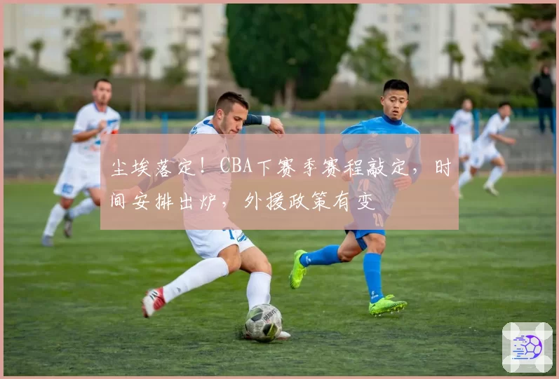 尘埃落定！CBA下赛季赛程敲定，时间安排出炉，外援政策有变