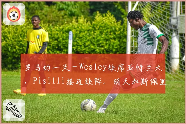 罗马的一天 - Wesley缺席亚特兰大，Pisilli接近缺阵。明天加斯佩里尼发言
