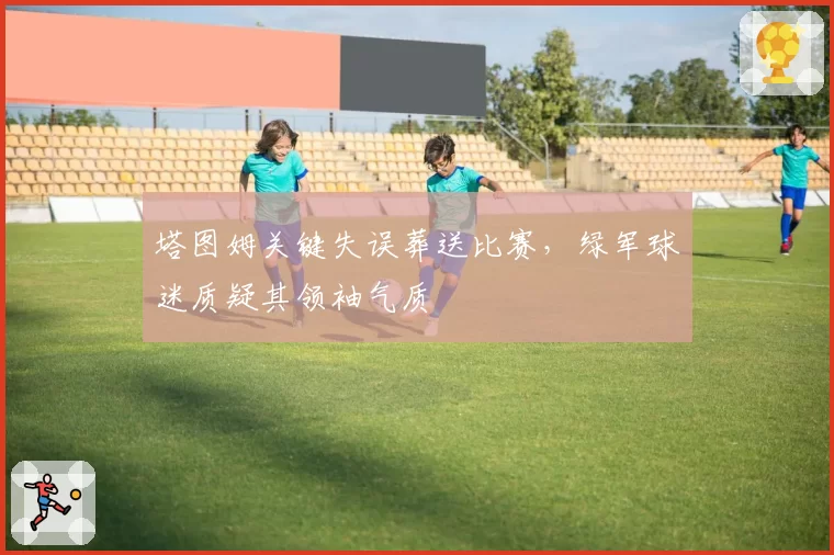 塔图姆关键失误葬送比赛，绿军球迷质疑其领袖气质