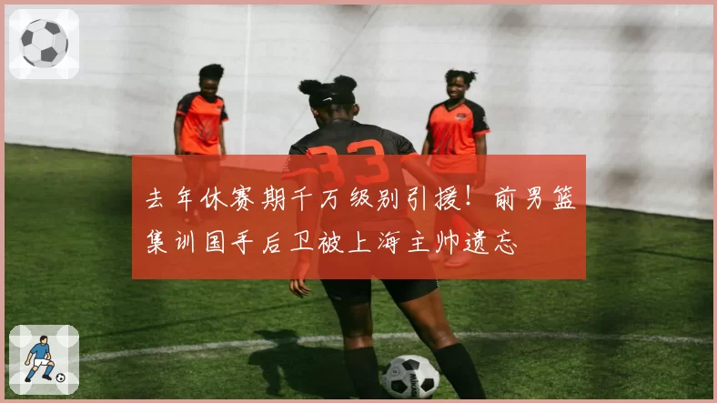 去年休赛期千万级别引援！前男篮集训国手后卫被上海主帅遗忘