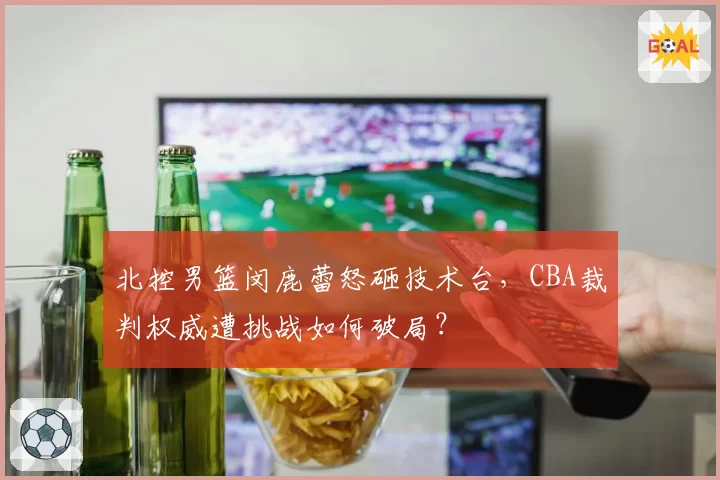 北控男篮闵鹿蕾怒砸技术台，CBA裁判权威遭挑战如何破局？